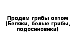 Продам грибы оптом (Беляки, белые грибы, подосиновики)